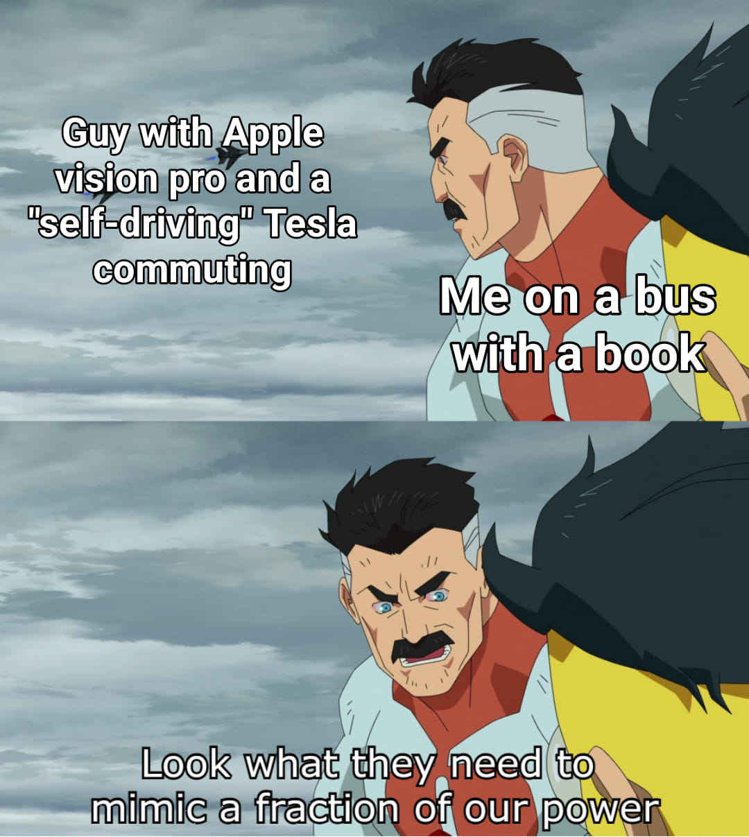 The meme is a two-panel image. The first panel shows a man with a bandage on his head, looking at someone with a mixture of anger and surprise. The text above him reads, "Guy with Apple vision pro and a 'self-driving' Tesla commuting." The second panel shows the same man, but with a more intense expression. The text above him reads, "Me on a bus with a book." The text below him says, "Look what they need to mimic a fraction of our power." The meme is making a humorous comparison between a person's ability to use a powerful device (the Apple vision pro and a self-driving Tesla) and a person's ability to use a book on a bus. The text is making a humorous comment about the power of a person's ability to use a book on a bus, comparing it to the power of a person's ability to use a powerful device.